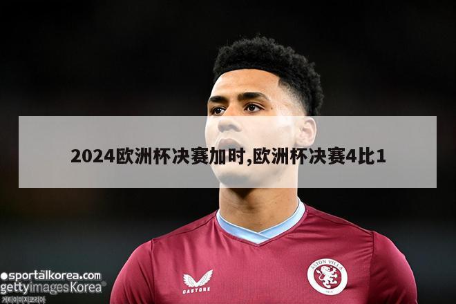 2024欧洲杯决赛加时,欧洲杯决赛4比1